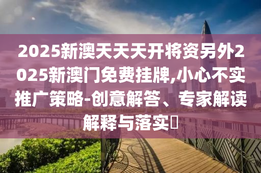 2025新澳天天天開將資另外2025新澳門免費掛牌,小心不實推廣策略-創意解答、專家解讀解釋與落實?